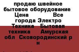 продаю швейное бытовое оборудование › Цена ­ 78 000 - Все города Электро-Техника » Бытовая техника   . Амурская обл.,Сковородинский р-н